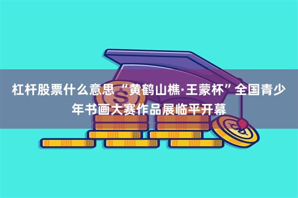 杠杆股票什么意思 “黄鹤山樵·王蒙杯”全国青少年书画大赛作品展临平开幕