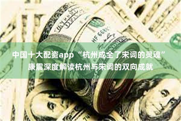 中国十大配资app “杭州成全了宋词的灵魂” 康震深度解读杭州与宋词的双向成就
