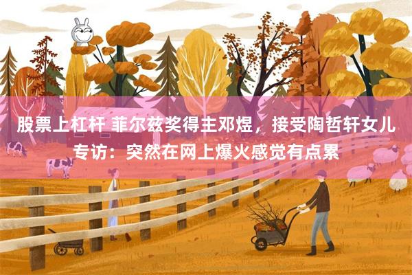 股票上杠杆 菲尔兹奖得主邓煜，接受陶哲轩女儿专访：突然在网上爆火感觉有点累
