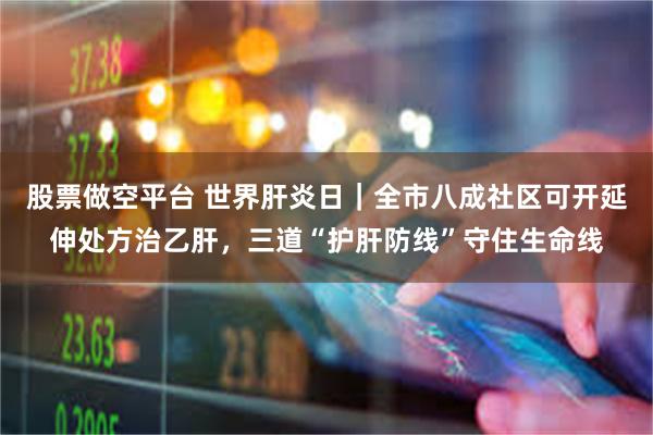 股票做空平台 世界肝炎日｜全市八成社区可开延伸处方治乙肝，三道“护肝防线”守住生命线