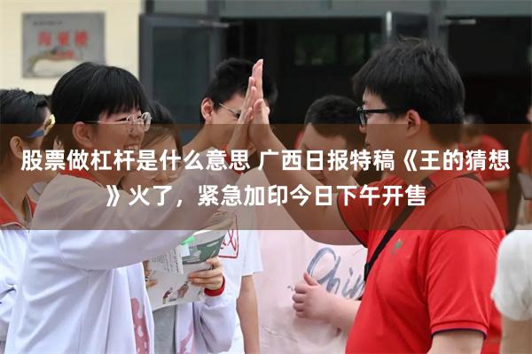 股票做杠杆是什么意思 广西日报特稿《王的猜想》火了，紧急加印今日下午开售