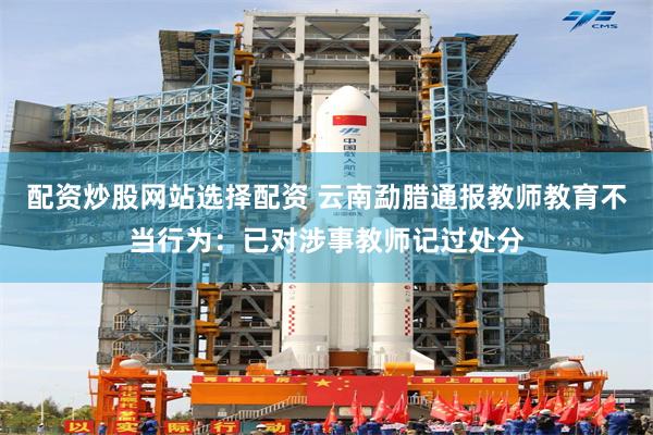 配资炒股网站选择配资 云南勐腊通报教师教育不当行为：已对涉事教师记过处分
