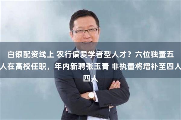 白银配资线上 农行偏爱学者型人才？六位独董五人在高校任职，年内新聘张玉青 非执董将增补至四人
