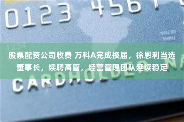 股票配资公司收费 万科A完成换届，徐恩利当选董事长，续聘高管，经营管理团队延续稳定