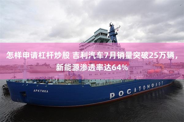 怎样申请杠杆炒股 吉利汽车7月销量突破25万辆，新能源渗透率达64%