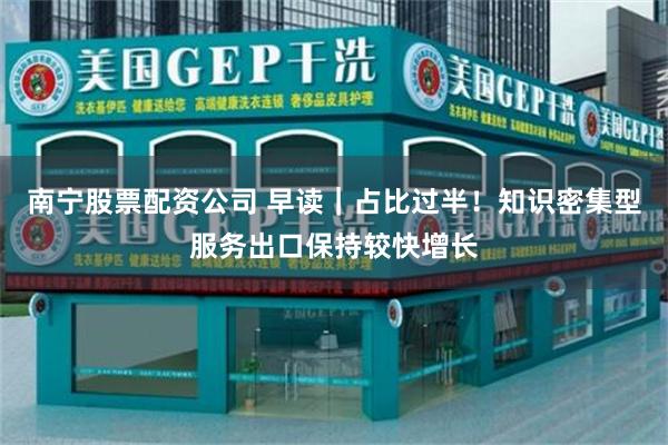 南宁股票配资公司 早读｜占比过半！知识密集型服务出口保持较快增长