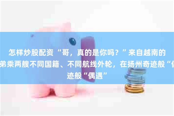 怎样炒股配资 “哥，真的是你吗？”来自越南的亲兄弟乘两艘不同国籍、不同航线外轮，在扬州奇迹般“偶遇”