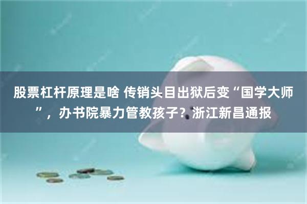 股票杠杆原理是啥 传销头目出狱后变“国学大师”，办书院暴力管教孩子？浙江新昌通报