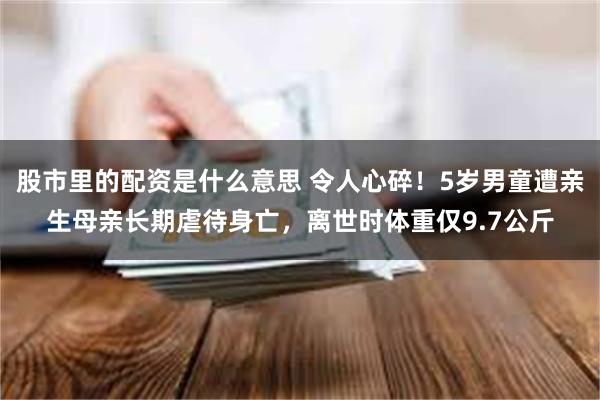 股市里的配资是什么意思 令人心碎！5岁男童遭亲生母亲长期虐待身亡，离世时体重仅9.7公斤