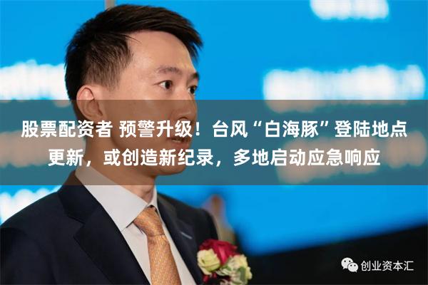 股票配资者 预警升级！台风“白海豚”登陆地点更新，或创造新纪录，多地启动应急响应