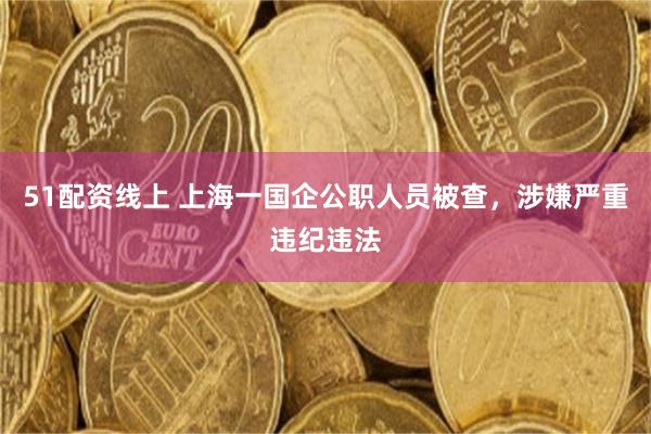 51配资线上 上海一国企公职人员被查，涉嫌严重违纪违法