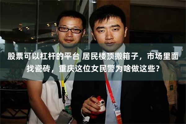 股票可以杠杆的平台 居民楼顶搬箱子，市场里面找瓷砖，重庆这位女民警为啥做这些？