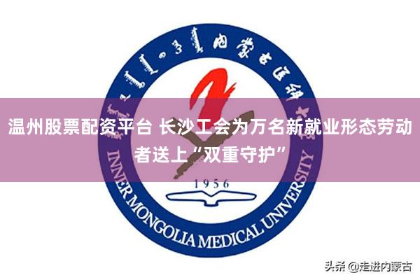 温州股票配资平台 长沙工会为万名新就业形态劳动者送上“双重守护”