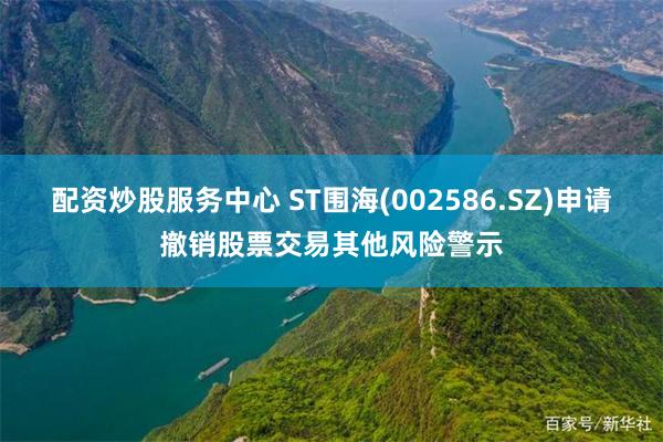 配资炒股服务中心 ST围海(002586.SZ)申请撤销股票交易其他风险警示