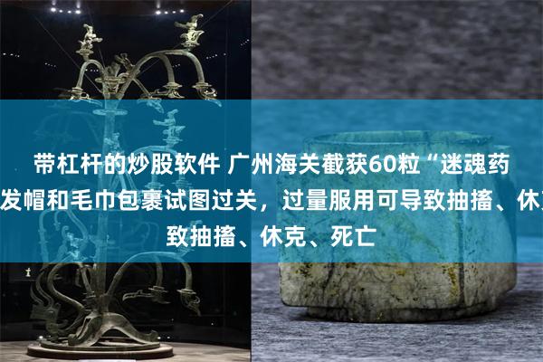 带杠杆的炒股软件 广州海关截获60粒“迷魂药”，被干发帽和毛巾包裹试图过关，过量服用可导致抽搐、休克、死亡