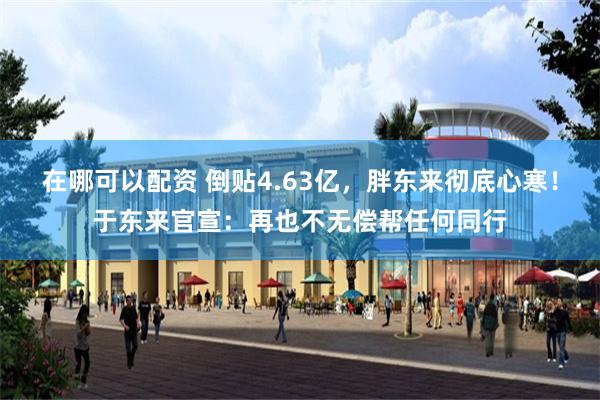 在哪可以配资 倒贴4.63亿，胖东来彻底心寒！于东来官宣：再也不无偿帮任何同行