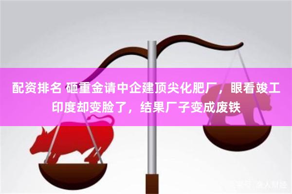 配资排名 砸重金请中企建顶尖化肥厂，眼看竣工印度却变脸了，结果厂子变成废铁