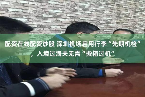 配资在线配资炒股 深圳机场启用行李“先期机检”，入境过海关无需“搬箱过机”