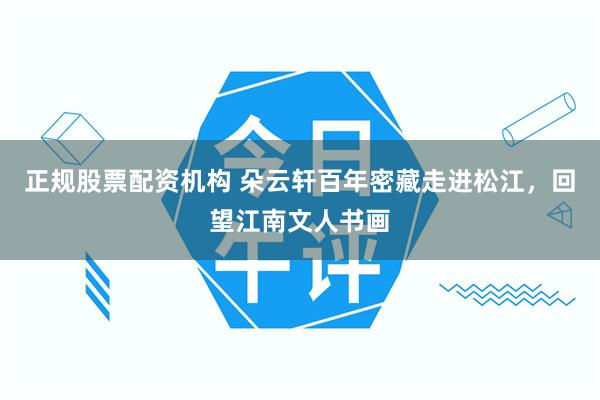 正规股票配资机构 朵云轩百年密藏走进松江，回望江南文人书画