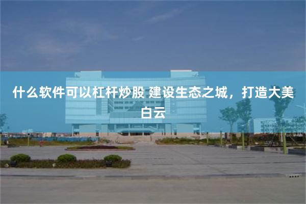 什么软件可以杠杆炒股 建设生态之城，打造大美白云