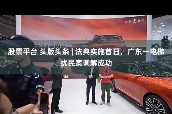 股票平台 头版头条 | 法典实施首日，广东一电梯扰民案调解成功