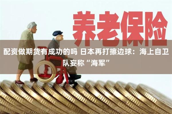 配资做期货有成功的吗 日本再打擦边球：海上自卫队妄称“海军”