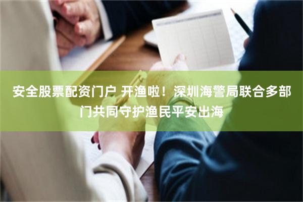 安全股票配资门户 开渔啦！深圳海警局联合多部门共同守护渔民平安出海