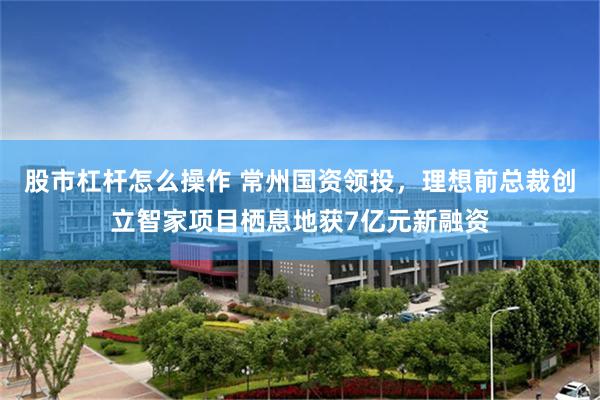 股市杠杆怎么操作 常州国资领投，理想前总裁创立智家项目栖息地获7亿元新融资