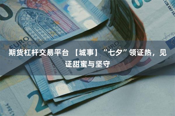期货杠杆交易平台 【城事】“七夕”领证热，见证甜蜜与坚守