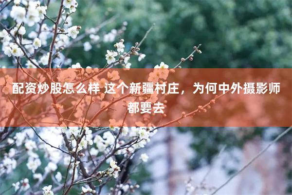 配资炒股怎么样 这个新疆村庄，为何中外摄影师都要去