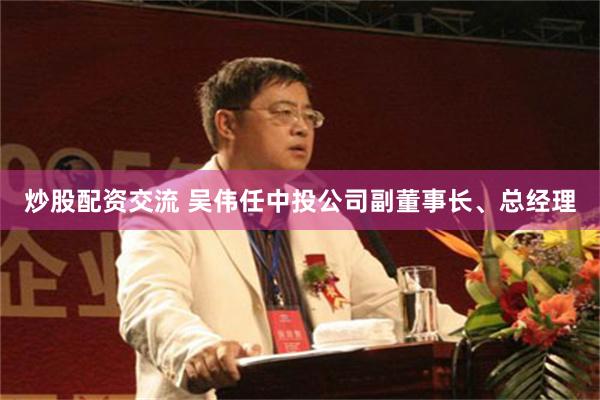 炒股配资交流 吴伟任中投公司副董事长、总经理