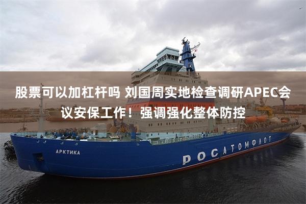 股票可以加杠杆吗 刘国周实地检查调研APEC会议安保工作！强调强化整体防控