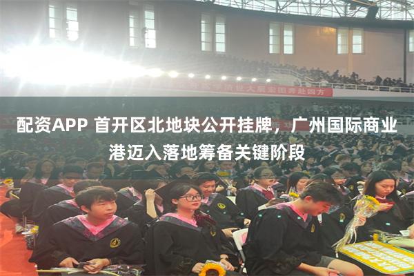 配资APP 首开区北地块公开挂牌，广州国际商业港迈入落地筹备关键阶段