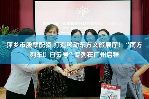 萍乡市股票配资 打造移动东方文旅展厅！“南方列车・白云号”专列在广州启程