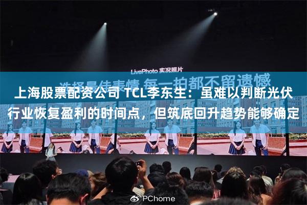 上海股票配资公司 TCL李东生：虽难以判断光伏行业恢复盈利的时间点，但筑底回升趋势能够确定