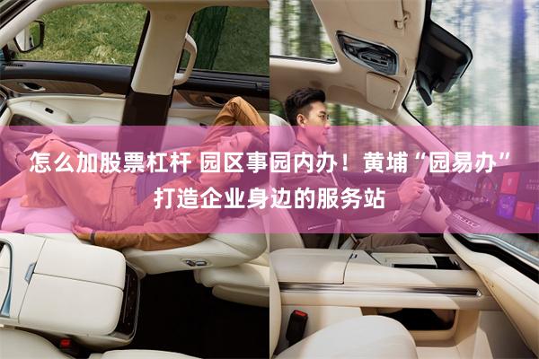 怎么加股票杠杆 园区事园内办！黄埔“园易办”打造企业身边的服务站
