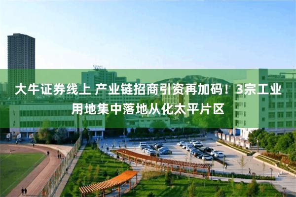 大牛证券线上 产业链招商引资再加码！3宗工业用地集中落地从化太平片区