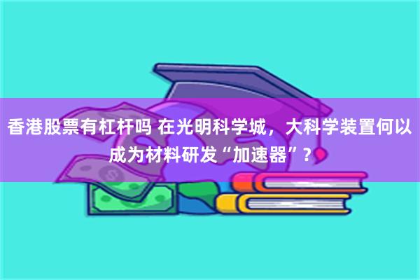 香港股票有杠杆吗 在光明科学城，大科学装置何以成为材料研发“加速器”？