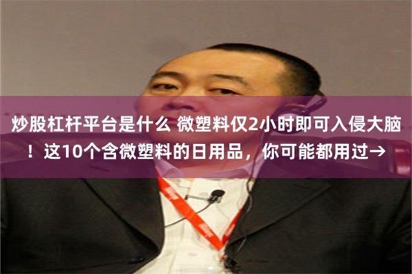 炒股杠杆平台是什么 微塑料仅2小时即可入侵大脑！这10个含微塑料的日用品，你可能都用过→