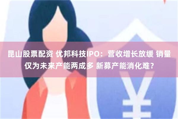 昆山股票配资 优邦科技IPO：营收增长放缓 销量仅为未来产能两成多 新募产能消化难？