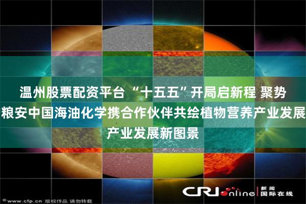 温州股票配资平台 “十五五”开局启新程 聚势同心护粮安中国海油化学携合作伙伴共绘植物营养产业发展新图景