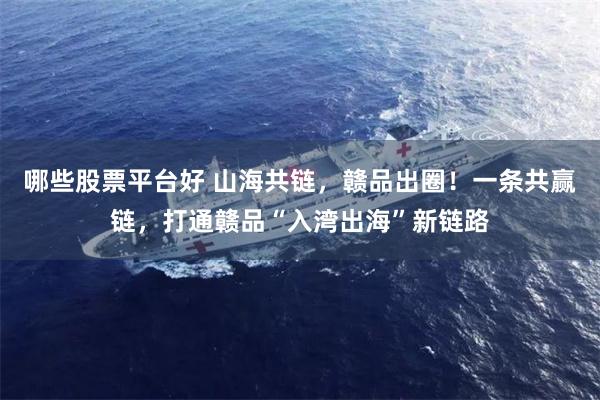 哪些股票平台好 山海共链，赣品出圈！一条共赢链，打通赣品“入湾出海”新链路