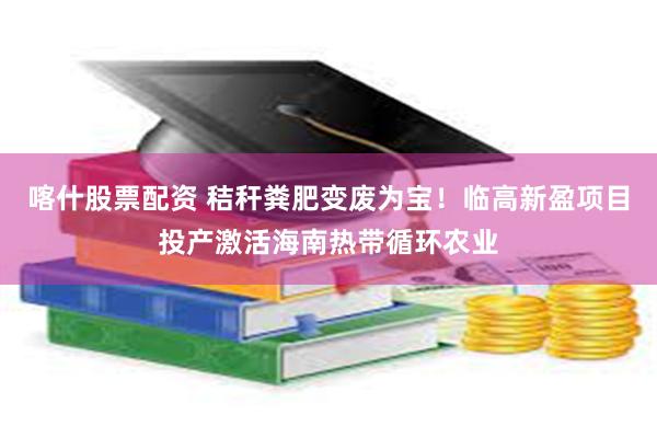 喀什股票配资 秸秆粪肥变废为宝！临高新盈项目投产激活海南热带循环农业