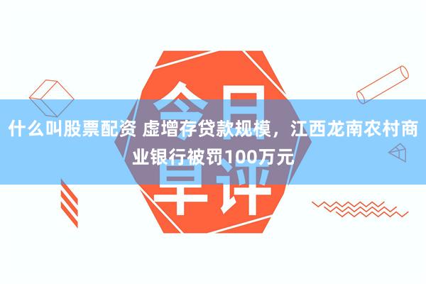 什么叫股票配资 虚增存贷款规模，江西龙南农村商业银行被罚100万元