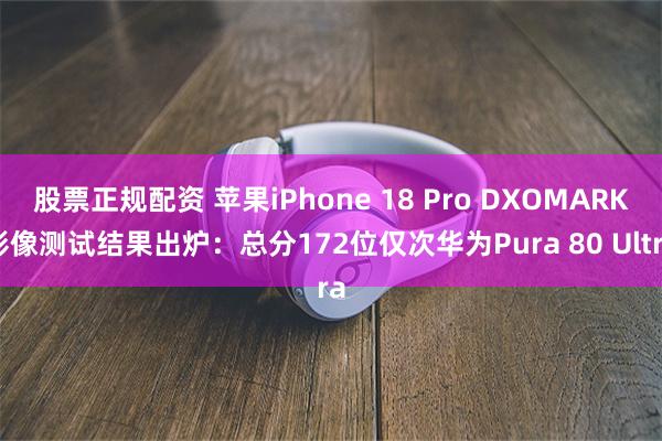 股票正规配资 苹果iPhone 18 Pro DXOMARK影像测试结果出炉：总分172位仅次华为Pura 80 Ultra