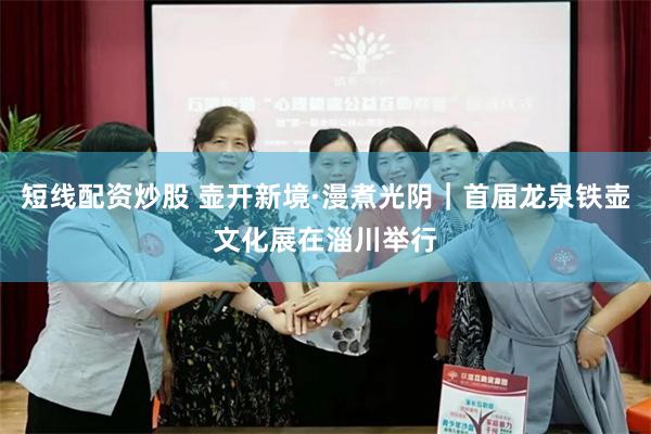 短线配资炒股 壶开新境·漫煮光阴|首届龙泉铁壶文化展在淄川举行