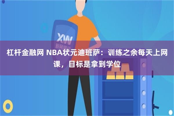 杠杆金融网 NBA状元迪班萨：训练之余每天上网课，目标是拿到学位