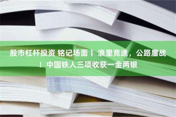 股市杠杆投资 铭记场面丨 浪里竞速，公路鏖战！中国铁人三项收获一金两银