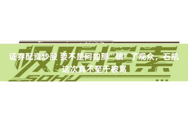 证券配资炒股 要不是阿如那“骗”了观众，石凯这次真不至于被骂