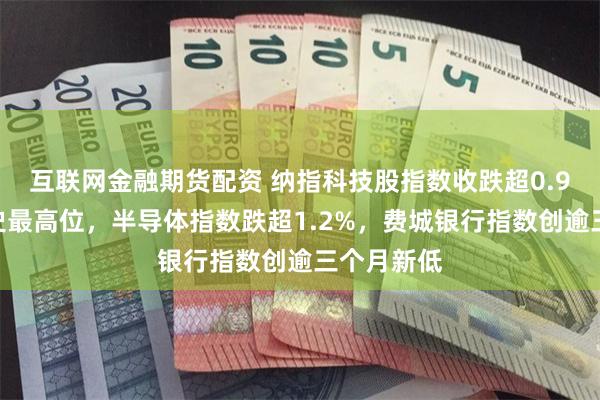 互联网金融期货配资 纳指科技股指数收跌超0.9%脱离历史最高位，半导体指数跌超1.2%，费城银行指数创逾三个月新低